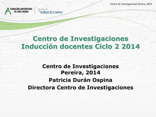 Centro de Investigaciones
Seccional Pereira
Inducción docentes
Ciclo 2 2014
Patricia Durán Ospina
Directora
Centro de Investigaciones Pereira, 2014.
 