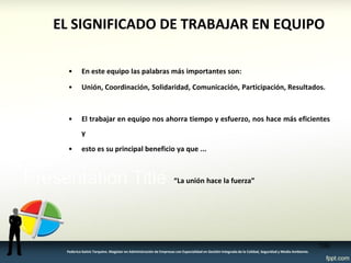 EL SIGNIFICADO DE TRABAJAR EN EQUIPO 
•En este equipo las palabras más importantes son: 
•Unión, Coordinación, Solidaridad, Comunicación, Participación, Resultados. 
•El trabajar en equipo nos ahorra tiempo y esfuerzo, nos hace más eficientes y 
•esto es su principal beneficio ya que ... 
“La unión hace la fuerza” 
100 
Federico Galvis Tarquino. Magister en Administración de Empresas con Especialidad en Gestión Integrada de la Calidad, Seguridad y Medio Ambiente.  