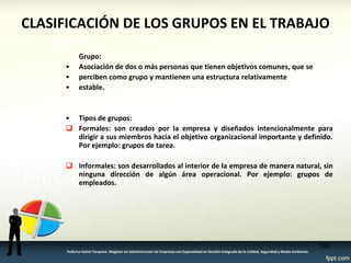 CLASIFICACIÓN DE LOS GRUPOS EN EL TRABAJO 
Grupo: 
•Asociación de dos o más personas que tienen objetivos comunes, que se 
•perciben como grupo y mantienen una estructura relativamente 
•estable. 
•Tipos de grupos: 
Formales: son creados por la empresa y diseñados intencionalmente para dirigir a sus miembros hacia el objetivo organizacional importante y definido. Por ejemplo: grupos de tarea. 
Informales: son desarrollados al interior de la empresa de manera natural, sin ninguna dirección de algún área operacional. Por ejemplo: grupos de empleados. 
102 
Federico Galvis Tarquino. Magister en Administración de Empresas con Especialidad en Gestión Integrada de la Calidad, Seguridad y Medio Ambiente.  