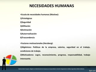 NECESIDADES HUMANAS 
•Escala de necesidades humanas (Maslow): 
1)Fisiológicas 
2)Seguridad 
3)Afiliación 
4)Estimación 
5)Autorrealización 
6)Trascendencia 
•Factores motivacionales (Herzberg): 
1)Higiénicos: Políticas de la empresa, salarios, seguridad en el trabajo, condiciones de trabajo. 
2)Motivadores: Logro, reconocimiento, progreso, responsabilidad, trabajo interesante. 
103 
Federico Galvis Tarquino. Magister en Administración de Empresas con Especialidad en Gestión Integrada de la Calidad, Seguridad y Medio Ambiente.  