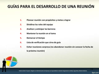 GUÍAS PARA EL DESARROLLO DE UNA REUNIÓN 
1.Planear reunión con propósitos y metas a lograr 
2.Dividirse los roles del equipo 
3.Analizar y anticipar las barreras 
4.Mantener la reunión en el tema 
5.Demarcar el tiempo 
6.Lista de verificación que sirva de guía 
7.Evitar reuniones sorpresa (no abandonar reunión sin conocer la fecha de la próxima reunión) 
118 
Federico Galvis Tarquino. Magister en Administración de Empresas con Especialidad en Gestión Integrada de la Calidad, Seguridad y Medio Ambiente.  