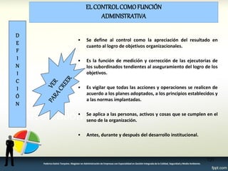 EL CONTROL COMO FUNCIÓN ADMINISTRATIVA 
•Se define al control como la apreciación del resultado en cuanto al logro de objetivos organizacionales. 
•Es la función de medición y corrección de las ejecutorias de los subordinados tendientes al aseguramiento del logro de los objetivos. 
•Es vigilar que todas las acciones y operaciones se realicen de acuerdo a los planes adoptados, a los principios establecidos y a las normas implantadas. 
•Se aplica a las personas, activos y cosas que se cumplen en el seno de la organización. 
•Antes, durante y después del desarrollo institucional. 
D E F I N I C I Ó N 
131 
Federico Galvis Tarquino. Magister en Administración de Empresas con Especialidad en Gestión Integrada de la Calidad, Seguridad y Medio Ambiente.  