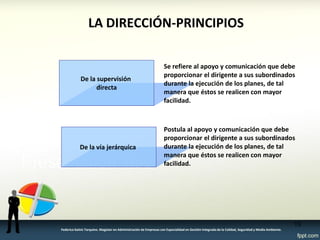 LA DIRECCIÓN-PRINCIPIOS 
De la supervisión 
directa 
Se refiere al apoyo y comunicación que debe proporcionar el dirigente a sus subordinados durante la ejecución de los planes, de tal manera que éstos se realicen con mayor facilidad. 
De la vía jerárquica 
Postula al apoyo y comunicación que debe proporcionar el dirigente a sus subordinados durante la ejecución de los planes, de tal manera que éstos se realicen con mayor facilidad. 
15 
Federico Galvis Tarquino. Magister en Administración de Empresas con Especialidad en Gestión Integrada de la Calidad, Seguridad y Medio Ambiente.  