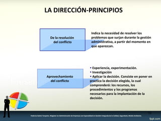 LA DIRECCIÓN-PRINCIPIOS 
De la resolución 
del conflicto 
Indica la necesidad de resolver los problemas que surjan durante la gestión administrativa, a partir del momento en que aparezcan. 
Aprovechamiento del conflicto 
 Experiencia, experimentación. 
 Investigación 
 Aplicar la decisión. Consiste en poner en practica la decisión elegida, la cual comprenderá: los recursos, los procedimientos y los programas necesarios para la implantación de la decisión. 
16 
Federico Galvis Tarquino. Magister en Administración de Empresas con Especialidad en Gestión Integrada de la Calidad, Seguridad y Medio Ambiente.  