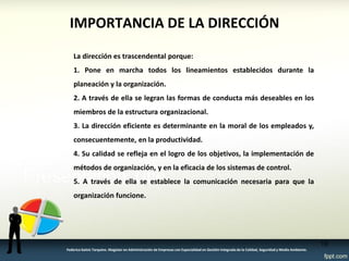 IMPORTANCIA DE LA DIRECCIÓN 
La dirección es trascendental porque: 
1. Pone en marcha todos los lineamientos establecidos durante la planeación y la organización. 
2. A través de ella se legran las formas de conducta más deseables en los miembros de la estructura organizacional. 
3. La dirección eficiente es determinante en la moral de los empleados y, consecuentemente, en la productividad. 
4. Su calidad se refleja en el logro de los objetivos, la implementación de métodos de organización, y en la eficacia de los sistemas de control. 
5. A través de ella se establece la comunicación necesaria para que la organización funcione. 
18 
Federico Galvis Tarquino. Magister en Administración de Empresas con Especialidad en Gestión Integrada de la Calidad, Seguridad y Medio Ambiente.  