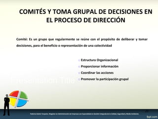 COMITÉS Y TOMA GRUPAL DE DECISIONES EN EL PROCESO DE DIRECCIÓN 
Comité: Es un grupo que regularmente se reúne con el propósito de deliberar y tomar decisiones, para el beneficio o representación de una colectividad 
o Estructura Organizacional 
o Proporcionar información 
o Coordinar las acciones 
o Promover la participación grupal 
20 
Federico Galvis Tarquino. Magister en Administración de Empresas con Especialidad en Gestión Integrada de la Calidad, Seguridad y Medio Ambiente.  