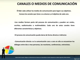 24 
Federico Galvis Tarquino. Magister en Administración de Empresas con Especialidad en Gestión Integrada de la Calidad, Seguridad y Medio Ambiente. 
CANALES O MEDIOS DE COMUNICACIÓN 
•Los medios forman parte del proceso de comunicación y pueden ser orales, escritos, audiovisuales o multimediales. Cada uno de estos canales tiene diferentes características y objetivos. 
•El proceso de comunicación puede darse de forma directa o indirecta: 
–Comunicación directa: es la comunicación cara a cara en ella se encuentran los diálogos entre dos o mas personas, las reuniones, conferencias, entrevistas. 
Él líder sabe utilizar los medios de comunicación para lograr sus objetivos. Conoce los canales que tiene a su alcance y el objetivo de cada uno.  