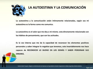 LA AUTOESTIMA Y LA COMUNICACIÓN 
La autoestima y la comunicación están íntimamente relacionadas, según sea mi 
autoestima es la forma como me comunico. 
La autoestima es el valor que me doy a mi mismo. esta directamente relacionado con 
los hábitos de pensamiento, que son las actitudes. 
Es la voz interna que me da la capacidad de reconocer los elementos positivos 
personales y saber integrar lo negativo que tenemos, esto invariablemente nos hace 
capaces de RECONOCER LO BUENO EN LOS DEMÁS Y SABER PERDONAR SUS 
ERRORES. 
29 
Federico Galvis Tarquino. Magister en Administración de Empresas con Especialidad en Gestión Integrada de la Calidad, Seguridad y Medio Ambiente. 
 