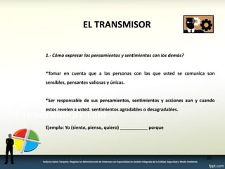 EL TRANSMISOR 
1.- Cómo expresar los pensamientos y sentimientos con los demás? 
*Tomar en cuenta que a las personas con las que usted se comunica son sensibles, pensantes valiosas y únicas. 
*Ser responsable de sus pensamientos, sentimientos y acciones aun y cuando estos revelen a usted. sentimientos agradables o desagradables. 
Ejemplo: Yo (siento, pienso, quiero) ___________ porque 
33 
Federico Galvis Tarquino. Magister en Administración de Empresas con Especialidad en Gestión Integrada de la Calidad, Seguridad y Medio Ambiente.  