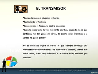 EL TRANSMISOR 
*Comportamiento o situación = Cuando *Sentimiento = Yo siento *Consecuencia = Porque, te pediría o negociar “Cuando subes tanto la voz, me siento aturdida, asustada, no sé que contestar, me dan ganas de correr, de decirte cosas ofensivas y la verdad no quiero pelear.” No es necesario seguir el orden, ni que siempre contenga una manifestación de sentimiento: “No puedo oír el teléfono, cuando hay tanto ruido”, suena muy diferente a: “Cállense estoy hablando por teléfono.” 
38 
Federico Galvis Tarquino. Magister en Administración de Empresas con Especialidad en Gestión Integrada de la Calidad, Seguridad y Medio Ambiente.  