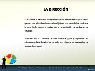 Es la acción o influencia interpersonal de la administración para lograr que sus subordinados obtengan los objetivos encomendados, mediante la toma de decisiones, la motivación, la comunicación y coordinación de esfuerzo. 
Funciones de la Dirección: Implica conducir, guiar y supervisar los esfuerzos de los subordinados para ejecutar planes y lograr objetivos de un organismo social. 
LA DIRECCIÓN 
4 
Federico Galvis Tarquino. Magister en Administración de Empresas con Especialidad en Gestión Integrada de la Calidad, Seguridad y Medio Ambiente.  