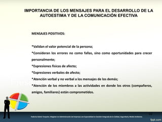 IMPORTANCIA DE LOS MENSAJES PARA EL DESARROLLO DE LA AUTOESTIMA Y DE LA COMUNICACIÓN EFECTIVA 
MENSAJES POSITIVOS: 
*Validan el valor potencial de la persona; 
*Consideran los errores no como fallas, sino como oportunidades para crecer personalmente; 
*Expresiones físicas de afecto; 
*Expresiones verbales de afecto; 
*Atención verbal y no verbal a los mensajes de los demás; 
*Atención de los miembros a las actividades en donde los otros (compañeros, amigos, familiares) están comprometidos. 
44 
Federico Galvis Tarquino. Magister en Administración de Empresas con Especialidad en Gestión Integrada de la Calidad, Seguridad y Medio Ambiente.  