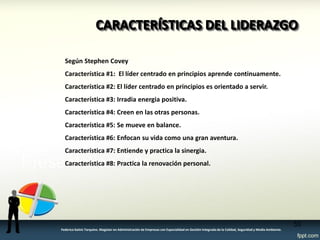 CARACTERÍSTICAS DEL LIDERAZGO 
53 
Federico Galvis Tarquino. Magister en Administración de Empresas con Especialidad en Gestión Integrada de la Calidad, Seguridad y Medio Ambiente. 
Según Stephen Covey 
Característica #1: El líder centrado en principios aprende continuamente. 
Característica #2: El líder centrado en principios es orientado a servir. 
Característica #3: Irradia energia positiva. 
Característica #4: Creen en las otras personas. 
Característica #5: Se mueve en balance. 
Característica #6: Enfocan su vida como una gran aventura. 
Característica #7: Entiende y practica la sinergia. 
Característica #8: Practica la renovación personal. 
 