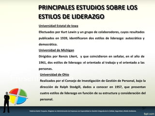 PRINCIPALES ESTUDIOS SOBRE LOS ESTILOS DE LIDERAZGO 
Universidad Estatal de Iowa Efectuados por Kurt Lewin y un grupo de colaboradores, cuyos resultados publicados en 1939, identificaron dos estilos de liderazgo: autocrático y democrático. 
Universidad de Michigan Dirigidos por Rensis Likert, y que coincidieron en señalar, en el año de 1961, dos estilos de liderazgo: el orientado al trabajo y el orientado a las personas. 
Universidad de Ohio Realizados por el Consejo de Investigación de Gestión de Personal, bajo la dirección de Ralph Stodgill, dados a conocer en 1957, que presentan cuatro estilos de liderazgo en función de su estructura y consideración del personal. 
57 
Federico Galvis Tarquino. Magister en Administración de Empresas con Especialidad en Gestión Integrada de la Calidad, Seguridad y Medio Ambiente.  