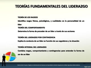 TEORÍAS FUNDAMENTALES DEL LIDERAZGO TEORÍA DEL LIDERAZGO POR CONTINGENCIA Explica la conducta de un líder en función de sus seguidores y la situación TEORÍA DE LOS RASGOS Identifica rasgos físicos, psicológicos, y cualidades en la personalidad de un líder 
TEORÍA DEL COMPORTAMIENTO 
Determina la forma de proceder de un líder a través de sus acciones TEORÍA INTEGRAL DEL LIDERAZGO Combina rasgos, comportamiento y contingencias para entender la forma de ser de un líder 
61 
Federico Galvis Tarquino. Magister en Administración de Empresas con Especialidad en Gestión Integrada de la Calidad, Seguridad y Medio Ambiente.  