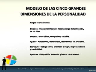 Rasgos sobresalientes: Emoción.- Deseo manifiesto de hacerse cargo de la situación, de ser líder. Empatía.- Trato cálido, compasivo y sociable. Ajuste.- Autocontrol, tranquilidad, resistencia a las presiones. Escrúpulo.- Trabajo arduo, orientado al logro, responsabilidad y credibilidad. Apertura .- Disposición a cambiar y buscar cosas nuevas. 
MODELO DE LAS CINCO GRANDES DIMENSIONES DE LA PERSONALIDAD 
63 
Federico Galvis Tarquino. Magister en Administración de Empresas con Especialidad en Gestión Integrada de la Calidad, Seguridad y Medio Ambiente.  