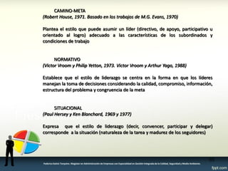 CAMINO-META 
(Robert House, 1971. Basado en los trabajos de M.G. Evans, 1970) 
Plantea el estilo que puede asumir un líder (directivo, de apoyo, participativo u orientado al logro) adecuado a las características de los subordinados y condiciones de trabajo 
NORMATIVO 
(Victor Vroom y Philip Yetton, 1973. Victor Vroom y Arthur Yago, 1988) 
Establece que el estilo de liderazgo se centra en la forma en que los líderes manejan la toma de decisiones considerando la calidad, compromiso, información, estructura del problema y congruencia de la meta 
SITUACIONAL 
(Paul Hersey y Ken Blanchard, 1969 y 1977) 
Expresa que el estilo de liderazgo (decir, convencer, participar y delegar) corresponde a la situación (naturaleza de la tarea y madurez de los seguidores) 
65 
Federico Galvis Tarquino. Magister en Administración de Empresas con Especialidad en Gestión Integrada de la Calidad, Seguridad y Medio Ambiente.  