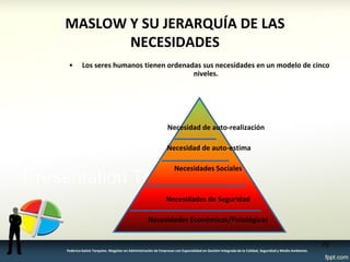 MASLOW Y SU JERARQUÍA DE LAS NECESIDADES 
•Los seres humanos tienen ordenadas sus necesidades en un modelo de cinco niveles. 
Necesidad de auto-realización 
Necesidad de auto-estima 
Necesidades Sociales 
Necesidades de Seguridad 
Necesidades Económicas/Fisiológicas 
70 
Federico Galvis Tarquino. Magister en Administración de Empresas con Especialidad en Gestión Integrada de la Calidad, Seguridad y Medio Ambiente.  