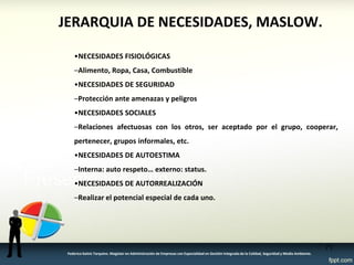 JERARQUIA DE NECESIDADES, MASLOW. 
•NECESIDADES FISIOLÓGICAS 
–Alimento, Ropa, Casa, Combustible 
•NECESIDADES DE SEGURIDAD 
–Protección ante amenazas y peligros 
•NECESIDADES SOCIALES 
–Relaciones afectuosas con los otros, ser aceptado por el grupo, cooperar, pertenecer, grupos informales, etc. 
•NECESIDADES DE AUTOESTIMA 
–Interna: auto respeto… externo: status. 
•NECESIDADES DE AUTORREALIZACIÓN 
–Realizar el potencial especial de cada uno. 
71 
Federico Galvis Tarquino. Magister en Administración de Empresas con Especialidad en Gestión Integrada de la Calidad, Seguridad y Medio Ambiente.  