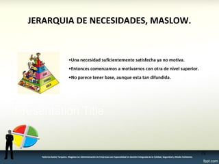 •Una necesidad suficientemente satisfecha ya no motiva. 
•Entonces comenzamos a motivarnos con otra de nivel superior. 
•No parece tener base, aunque esta tan difundida. 
72 
JERARQUIA DE NECESIDADES, MASLOW. 
Federico Galvis Tarquino. Magister en Administración de Empresas con Especialidad en Gestión Integrada de la Calidad, Seguridad y Medio Ambiente.  