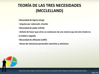 TEORÍA DE LAS TRES NECESIDADES (MCCLELLAND) 
•Necesidad de logros (nLog) 
–Impulso por sobresalir, triunfar 
•Necesidad de poder (nPod) 
–Anhelo de hacer que otros se conduzcan de una manera que de otro modo no se hubiera seguido. 
•Necesidad de afiliación (nAfil) 
–Deseo de relaciones personales estrechas y amistosas 
79 
Federico Galvis Tarquino. Magister en Administración de Empresas con Especialidad en Gestión Integrada de la Calidad, Seguridad y Medio Ambiente.  