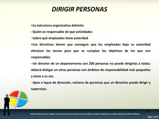 DIRIGIR PERSONAS 
•La estructura organizativa delimita 
–Quién es responsable de qué actividades 
–Sobre qué empleados tiene autoridad 
•Los directivos tienen que conseguir que los empleados bajo su autoridad efectúen las tareas para que se cumplan los objetivos de los que son responsables 
–Un director de un departamento con 200 personas no puede dirigirlas a todas: deberá delegar en otras personas con ámbitos de responsabilidad más pequeños y éstas a su vez. 
–Span o lapso de dirección, número de personas que un directivo puede dirigir y supervisar. 
8 
Federico Galvis Tarquino. Magister en Administración de Empresas con Especialidad en Gestión Integrada de la Calidad, Seguridad y Medio Ambiente.  