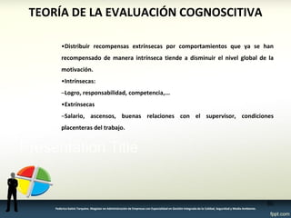 TEORÍA DE LA EVALUACIÓN COGNOSCITIVA 
•Distribuir recompensas extrínsecas por comportamientos que ya se han recompensado de manera intrínseca tiende a disminuir el nivel global de la motivación. 
•Intrínsecas: 
–Logro, responsabilidad, competencia,... 
•Extrínsecas 
–Salario, ascensos, buenas relaciones con el supervisor, condiciones placenteras del trabajo. 
80 
Federico Galvis Tarquino. Magister en Administración de Empresas con Especialidad en Gestión Integrada de la Calidad, Seguridad y Medio Ambiente.  