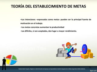 TEORÍA DEL ESTABLECIMIENTO DE METAS 
•Las intenciones –expresadas como metas- pueden ser la principal fuente de 
motivación en el trabajo. 
–Las metas concretas aumentan la productividad 
–Las difíciles, si son aceptadas, dan lugar a mayor rendimiento. 
82 
Federico Galvis Tarquino. Magister en Administración de Empresas con Especialidad en Gestión Integrada de la Calidad, Seguridad y Medio Ambiente. 
 
