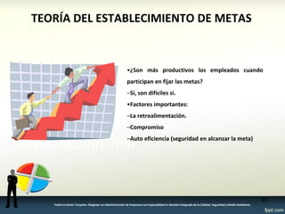 TEORÍA DEL ESTABLECIMIENTO DE METAS 
•¿Son más productivos los empleados cuando 
participan en fijar las metas? 
–Sí, son difíciles si. 
•Factores importantes: 
–La retroalimentación. 
–Compromiso 
–Auto eficiencia (seguridad en alcanzar la meta) 
83 
Federico Galvis Tarquino. Magister en Administración de Empresas con Especialidad en Gestión Integrada de la Calidad, Seguridad y Medio Ambiente. 
 