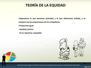 TEORÍA DE LA EQUIDAD 
•Sopesamos lo que ponemos (entrada) y lo que obtenemos (salida), y se compara con las proporciones de los compañeros. 
•Proporción igual: 
–Equidad, justicia 
–Si no: injusticia, inequidad 
86 
Federico Galvis Tarquino. Magister en Administración de Empresas con Especialidad en Gestión Integrada de la Calidad, Seguridad y Medio Ambiente.  