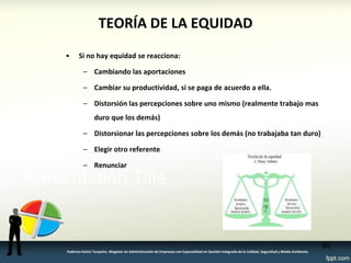 TEORÍA DE LA EQUIDAD 
•Si no hay equidad se reacciona: 
–Cambiando las aportaciones 
–Cambiar su productividad, si se paga de acuerdo a ella. 
–Distorsión las percepciones sobre uno mismo (realmente trabajo mas duro que los demás) 
–Distorsionar las percepciones sobre los demás (no trabajaba tan duro) 
–Elegir otro referente 
–Renunciar 
89 
Federico Galvis Tarquino. Magister en Administración de Empresas con Especialidad en Gestión Integrada de la Calidad, Seguridad y Medio Ambiente.  