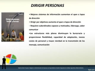 DIRIGIR PERSONAS 
• Mejores sistemas de información aumentan el span o lapso de dirección 
• Dirigir por objetivos aumenta el span o lapso de dirección 
– Requiere subordinados capaces y motivados, liderazgo, saber comunicar 
•Las estructuras más planas disminuyen la burocracia y proporcionan flexibilidad, capacidad de adaptación, menos costes de personal y mayor claridad en la transmisión de los mensaje, comunicación 
9 
Federico Galvis Tarquino. Magister en Administración de Empresas con Especialidad en Gestión Integrada de la Calidad, Seguridad y Medio Ambiente.  