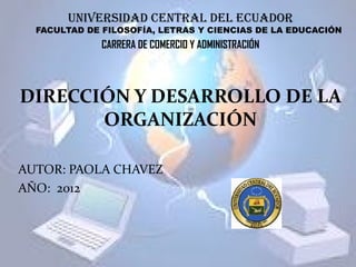 UNIVERSIDAD CENTRAL DEL ECUADOR
  FACULTAD DE FILOSOFÍA, LETRAS Y CIENCIAS DE LA EDUCACIÓN
              CARRERA DE COMERCIO Y ADMINISTRACIÓN



DIRECCIÓN Y DESARROLLO DE LA
       ORGANIZACIÓN

AUTOR: PAOLA CHAVEZ
AÑO: 2012
 