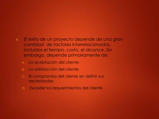 4. El éxito de un proyecto depende de una gran
cantidad de factores interrelacionados,
incluidos el tiempo, costo, el alcance. Sin
embargo, depende primariamente de:
A. La aceptación del cliente
B. La satisfacción del cliente
C. El compromiso del cliente en definir sus
necesidades
D. Exceder los requerimientos del cliente
 