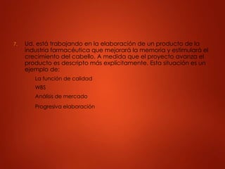 7. Ud. está trabajando en la elaboración de un producto de la
industria farmacéutica que mejorará la memoria y estimulará el
crecimiento del cabello. A medida que el proyecto avanza el
producto es descripto más explícitamente. Esta situación es un
ejemplo de:
A. La función de calidad
B. WBS
C. Análisis de mercado
D. Progresiva elaboración
 