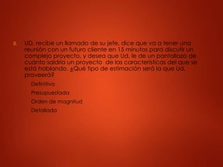 8. UD. recibe un llamado de su jefe, dice que va a tener una
reunión con un futuro cliente en 15 minutos para discutir un
complejo proyecto, y desea que Ud. le de un pantallazo de
cuánto saldría un proyecto de las características del que se
está hablando. ¿Qué tipo de estimación será la que Ud.
proveerá?
A. Definitiva
B. Presupuestada
C. Orden de magnitud
D. Detallada
 