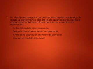 11. Lo ideal para asegurar un presupuesto realista sobre el cual
medir la performance del proyecto asignando los costos a
cada tarea individual o fases del mismo, es realizar la
estimación:
A. Antes del pedido de presupuesto
B. Después que el presupuesto es aprobado
C. Antes de la asignación del team de proyecto
D. Usando un modelo top -down
 