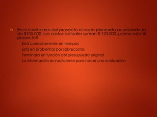 12. En el cuarto mes del proyecto el costo planeado acumulado es
de $100.000. Los costos actuales suman $ 120.000 ¿cómo está el
proyecto?
A. Está correctamente en tiempos
B. Está en problemas por sobrecostos
C. Terminará en función del presupuesto original
D. La información es insuficiente para hacer una evaluación
 