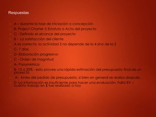 Respuestas
 A – durante la fase de iniciación o concepción
 B- Project Charter ó Estatuto o Acta del proyecto
 C - Definido el alcance del proyecto
 B - La satisfacción del cliente
 A es correcta, la actividad 5 no depende de la 4 sino de la 2
 C- 7 días
 D- Elaboración progresiva-
 C - Orden de magnitud
 A- Paramétrica
 B- 15 a 20% - esto provee una rápida estimación del presupuesto final de un
proyecto
 A- Antes del pedido de presupuesto, si bien en general se realiza después.
 D -La información es insuficiente para hacer una evaluación. Falta EV –
cuánto trabajo en $ fue realizado a hoy
 