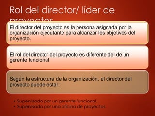 Rol del director/ líder de
proyectos
El director del proyecto es la persona asignada por la
organización ejecutante para alcanzar los objetivos del
proyecto.
El rol del director del proyecto es diferente del de un
gerente funcional
Según la estructura de la organización, el director del
proyecto puede estar:
• Supervisado por un gerente funcional.
• Supervisado por una oficina de proyectos
 