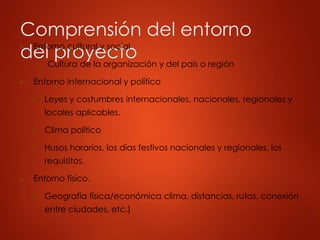 Comprensión del entorno
del proyecto
► Entorno cultural y social
► Cultura de la organización y del país o región
► Entorno internacional y político
► Leyes y costumbres internacionales, nacionales, regionales y
locales aplicables.
► Clima político
► Husos horarios, los días festivos nacionales y regionales, los
requisitos.
► Entorno físico.
► Geografía física/económica clima, distancias, rutas, conexión
entre ciudades, etc.)
 