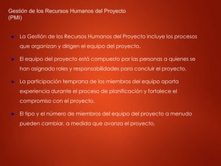 Gestión de los Recursos Humanos del Proyecto
(PMI)
► La Gestión de los Recursos Humanos del Proyecto incluye los procesos
que organizan y dirigen el equipo del proyecto.
► El equipo del proyecto está compuesto por las personas a quienes se
han asignado roles y responsabilidades para concluir el proyecto.
► La participación temprana de los miembros del equipo aporta
experiencia durante el proceso de planificación y fortalece el
compromiso con el proyecto.
► El tipo y el número de miembros del equipo del proyecto a menudo
pueden cambiar, a medida que avanza el proyecto.
 