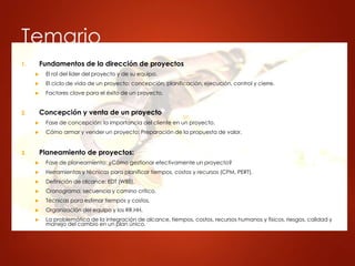 Temario
1. Fundamentos de la dirección de proyectos
 El rol del líder del proyecto y de su equipo.
 El ciclo de vida de un proyecto: concepción, planificación, ejecución, control y cierre.
 Factores clave para el éxito de un proyecto.
2. Concepción y venta de un proyecto
 Fase de concepción: la importancia del cliente en un proyecto.
 Cómo armar y vender un proyecto: Preparación de la propuesta de valor.
3. Planeamiento de proyectos:
 Fase de planeamiento: ¿Cómo gestionar efectivamente un proyecto?
 Herramientas y técnicas para planificar tiempos, costos y recursos (CPM, PERT).
 Definición de alcance: EDT (WBS).
 Cronograma, secuencia y camino crítico.
 Técnicas para estimar tiempos y costos.
 Organización del equipo y los RR.HH.
 La problemática de la integración de alcance, tiempos, costos, recursos humanos y físicos, riesgos, calidad y
manejo del cambio en un plan único.
 