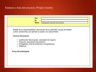 Estatuto o Acta del proyecto (Project charter)
Estatuto o Acta del proyecto
(Project charter)
Detalle de su responsabilidad, descripción de su autoridad, equipo de trabajo
y otras condiciones, por ejemplo si puede o no subcontratar.
Alcance del proyecto
• Justificación del proyecto: necesidad de negocio
• Producto: descripción del producto
• Entregables: lista de productos y subproductos
• Objetivos
Firma del autorizante
Para
De
Designación gerente del proyecto
Asunto
 