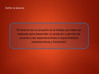 Definir el alcance
“El alcance de un proyecto es el trabajo que debe ser
realizado para desarrollar un producto o servicio de
acuerdo a las especificaciones o requerimientos
(características y funciones)”
 