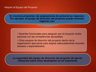 Adquirir al Equipo del Proyecto
En muchos proyectos, las asignaciones de personal se negocian.
Por ejemplo, el equipo de dirección del proyecto puede necesitar
negociar con:
• Gerentes funcionales para asegurar que el proyecto reciba
personal con las competencias apropiadas.
• Otros equipos de dirección del proyecto dentro de la
organización ejecutante para asignar adecuadamente recursos
escasos o especializados.
La capacidad del equipo de dirección del proyecto de ejercer
influencia sobre otros desempeña un rol importante.
 