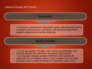 Adquirir al Equipo del Proyecto
Adquisición
• Cuando la organización ejecutante carece del personal interno
necesario para concluir el proyecto, los servicios requeridos
pueden adquirirse de fuentes externas.
Equipos Virtuales
• El uso de equipos virtuales crea nuevas posibilidades a la
hora de adquirir los miembros del equipo del proyecto.
• Los equipos virtuales pueden definirse como grupos de
personas con un objetivo común, que cumplen con sus roles
pasando poco o nada de tiempo en reuniones cara a cara.
 