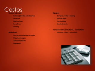 Costos
▶ Costos laborales
▶ Salarios (directos e indirectos)
▶ Locación
▶ Diferenciales
▶ Beneficios
▶ Training
▶ Materiales
▶ Precios de materiales actuales
▶ Shipping charges
▶ Almacenamiento
▶ Impuestos
▶ Equipos
▶ Comprar, rentar o leasing
▶ Special labor
▶ Combustible
▶ Mantenimiento
▶ Vendedores/Consultores/ contratistas
▶ Todos los costos y honorarios
 