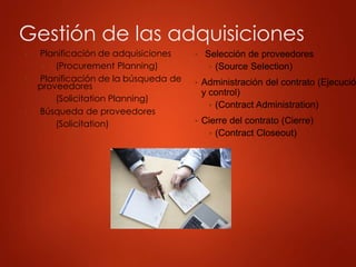 Gestión de las adquisiciones
▶ Planificación de adquisiciones
▶ (Procurement Planning)
▶ Planificación de la búsqueda de
proveedores
▶ (Solicitation Planning)
▶ Búsqueda de proveedores
▶ (Solicitation)
▶ Selección de proveedores
▶ (Source Selection)
▶ Administración del contrato (Ejecució
y control)
▶ (Contract Administration)
▶ Cierre del contrato (Cierre)
▶ (Contract Closeout)
 