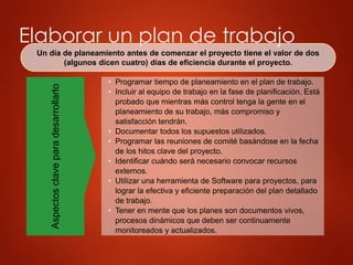 Elaborar un plan de trabajo
Un día de planeamiento antes de comenzar el proyecto tiene el valor de dos
(algunos dicen cuatro) días de eficiencia durante el proyecto.
Aspectos
clave
para
desarrollarlo
• Programar tiempo de planeamiento en el plan de trabajo.
• Incluir al equipo de trabajo en la fase de planificación. Está
probado que mientras más control tenga la gente en el
planeamiento de su trabajo, más compromiso y
satisfacción tendrán.
• Documentar todos los supuestos utilizados.
• Programar las reuniones de comité basándose en la fecha
de los hitos clave del proyecto.
• Identificar cuándo será necesario convocar recursos
externos.
• Utilizar una herramienta de Software para proyectos, para
lograr la efectiva y eficiente preparación del plan detallado
de trabajo.
• Tener en mente que los planes son documentos vivos,
procesos dinámicos que deben ser continuamente
monitoreados y actualizados.
 